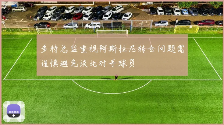 多特总监重视阿斯拉尼转会问题需谨慎避免谈论对手球员