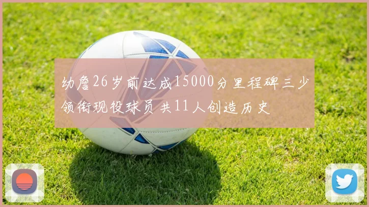 幼詹26岁前达成15000分里程碑三少领衔现役球员共11人创造历史