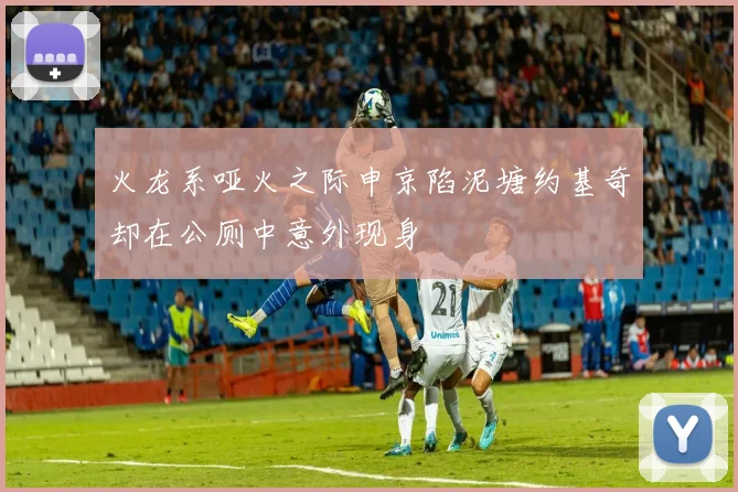 火龙系哑火之际申京陷泥塘约基奇却在公厕中意外现身