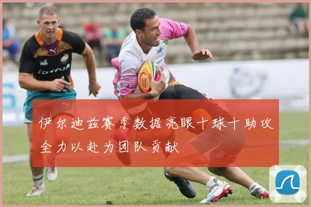 伊尔迪兹赛季数据亮眼十球十助攻全力以赴为团队贡献