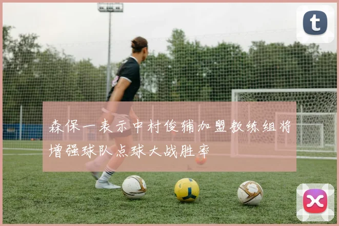 森保一表示中村俊辅加盟教练组将增强球队点球大战胜率