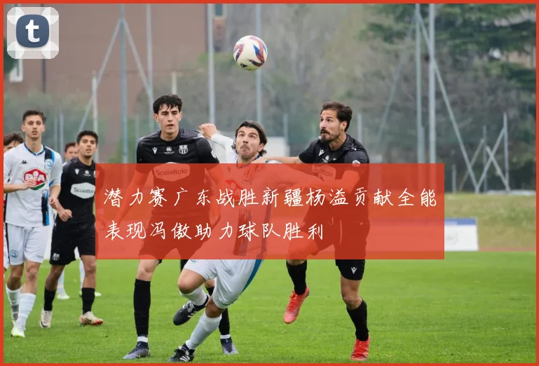 潜力赛广东战胜新疆杨溢贡献全能表现冯傲助力球队胜利
