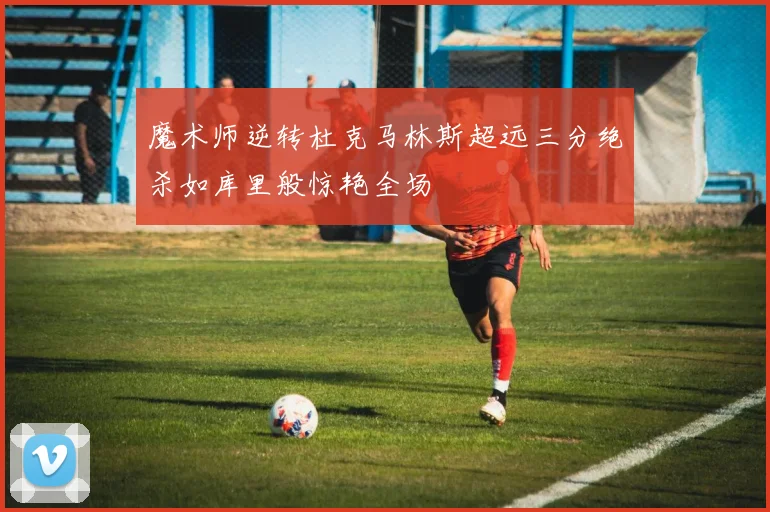 魔术师逆转杜克马林斯超远三分绝杀如库里般惊艳全场