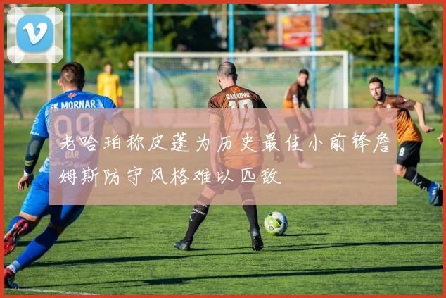 老哈珀称皮蓬为历史最佳小前锋詹姆斯防守风格难以匹敌