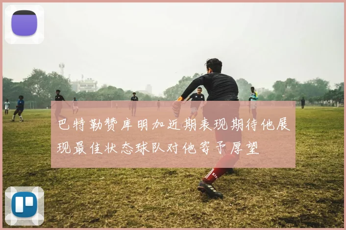 巴特勒赞库明加近期表现期待他展现最佳状态球队对他寄予厚望