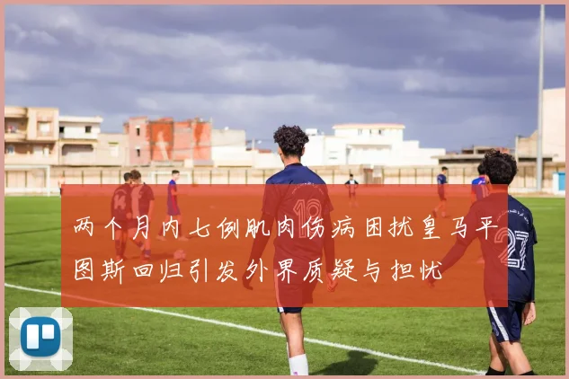 两个月内七例肌肉伤病困扰皇马平图斯回归引发外界质疑与担忧