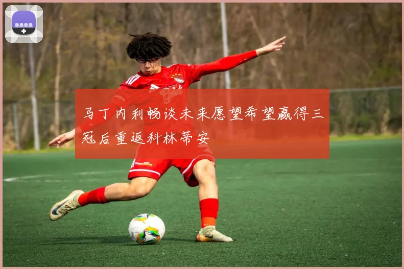 马丁内利畅谈未来愿望希望赢得三冠后重返科林蒂安
