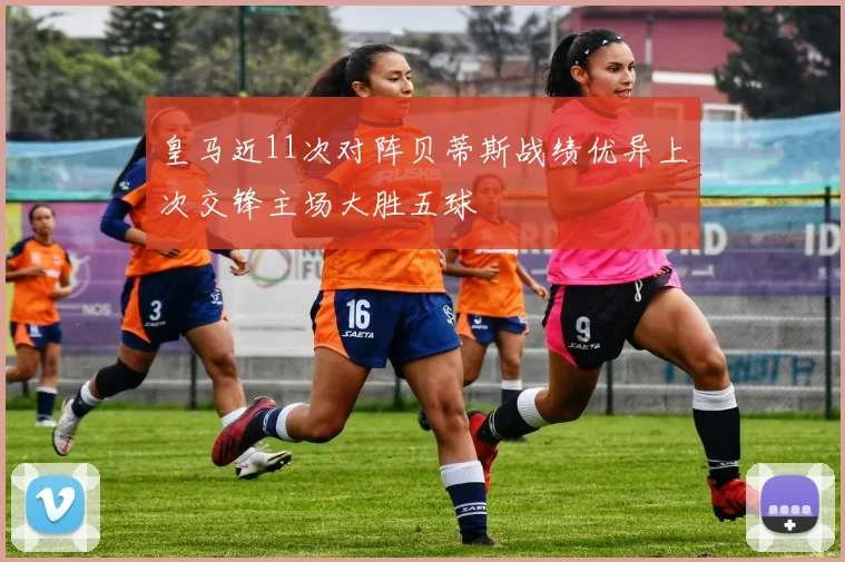 皇马近11次对阵贝蒂斯战绩优异上次交锋主场大胜五球