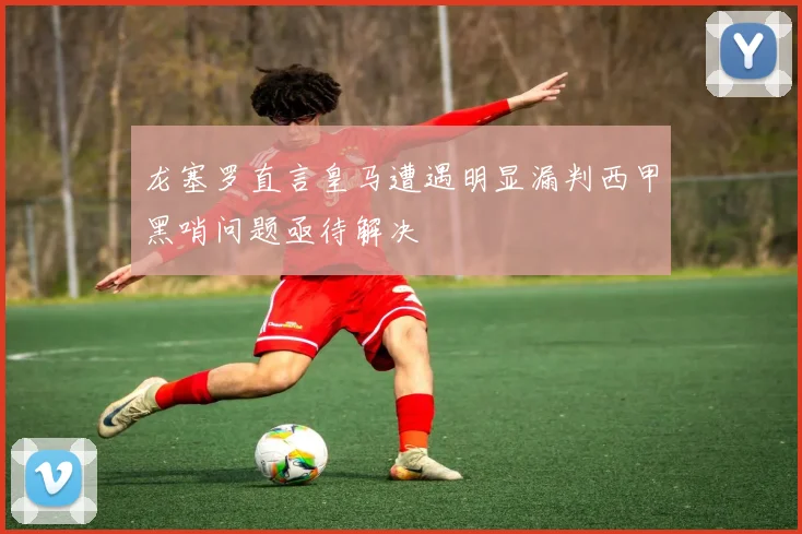 龙塞罗直言皇马遭遇明显漏判西甲黑哨问题亟待解决