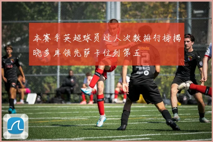 本赛季英超球员过人次数排行榜揭晓多库领先萨卡位列第五