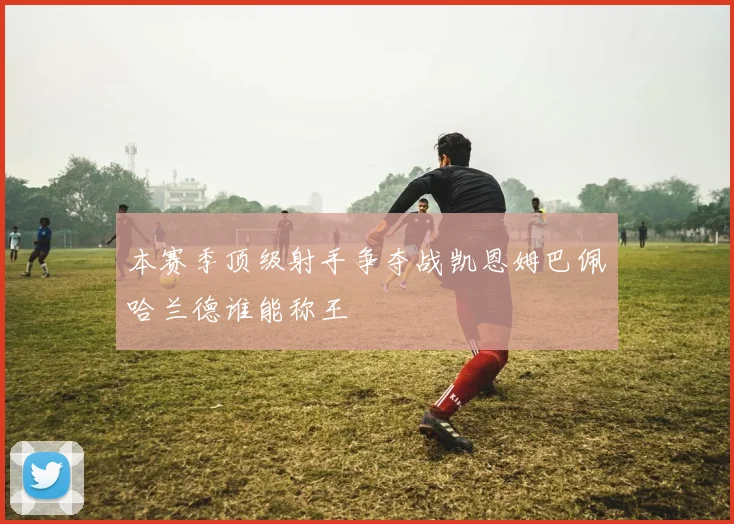 本赛季顶级射手争夺战凯恩姆巴佩哈兰德谁能称王