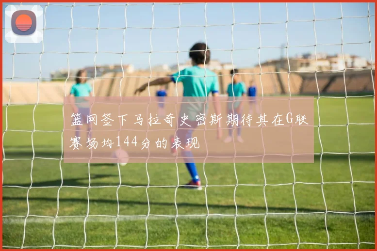 篮网签下马拉奇史密斯期待其在G联赛场均144分的表现