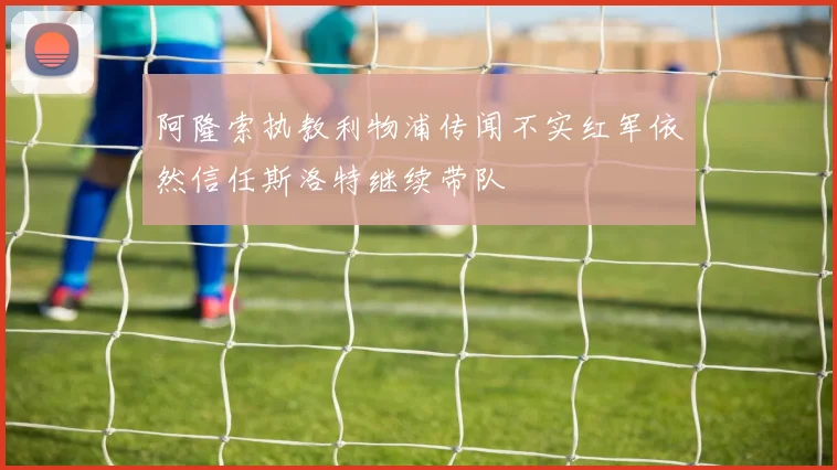 阿隆索执教利物浦传闻不实红军依然信任斯洛特继续带队