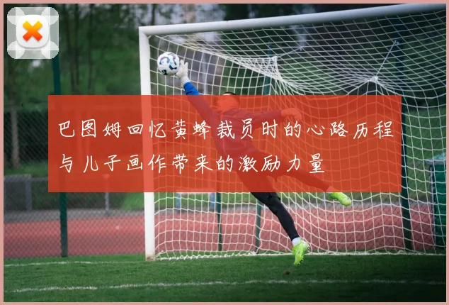 巴图姆回忆黄蜂裁员时的心路历程与儿子画作带来的激励力量