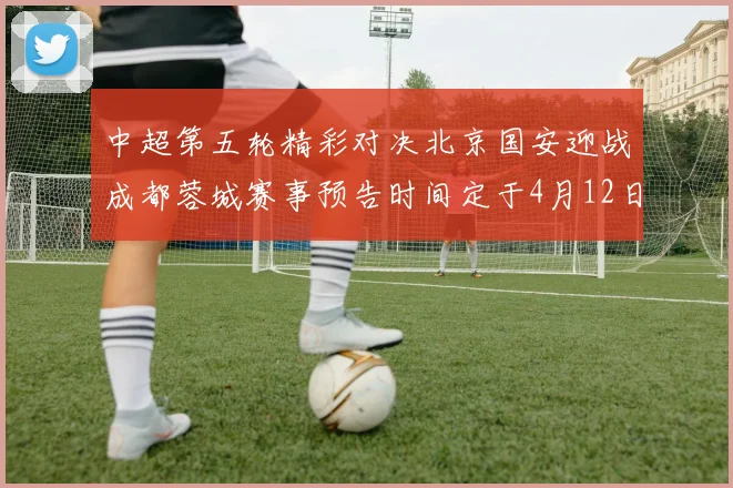 中超第五轮精彩对决北京国安迎战成都蓉城赛事预告时间定于4月12日19点35分