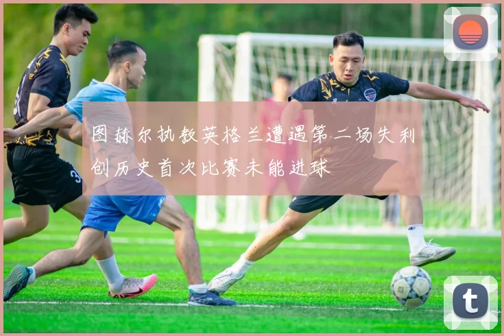 图赫尔执教英格兰遭遇第二场失利创历史首次比赛未能进球